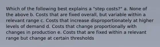 Which of the following best explains a "step costs?" a. None of the above b. Costs that are fixed overall, but variable within a relevant range c. Costs that increase disproportionately at higher levels of demand d. Costs that change proportionally with changes in production e. Costs that are fixed within a relevant range but change at certain thresholds