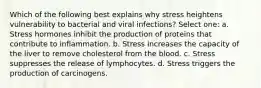 Which of the following best explains why stress heightens vulnerability to bacterial and viral infections? Select one: a. Stress hormones inhibit the production of proteins that contribute to inflammation. b. Stress increases the capacity of the liver to remove cholesterol from the blood. c. Stress suppresses the release of lymphocytes. d. Stress triggers the production of carcinogens.