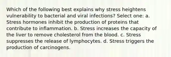 Which of the following best explains why stress heightens vulnerability to bacterial and viral infections? Select one: a. Stress hormones inhibit the production of proteins that contribute to inflammation. b. Stress increases the capacity of the liver to remove cholesterol from the blood. c. Stress suppresses the release of lymphocytes. d. Stress triggers the production of carcinogens.