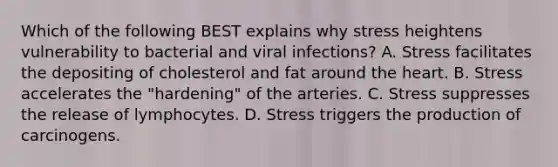 Which of the following BEST explains why stress heightens vulnerability to bacterial and viral infections? A. Stress facilitates the depositing of cholesterol and fat around the heart. B. Stress accelerates the "hardening" of the arteries. C. Stress suppresses the release of lymphocytes. D. Stress triggers the production of carcinogens.