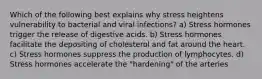 Which of the following best explains why stress heightens vulnerability to bacterial and viral infections? a) Stress hormones trigger the release of digestive acids. b) Stress hormones facilitate the depositing of cholesterol and fat around the heart. c) Stress hormones suppress the production of lymphocytes. d) Stress hormones accelerate the "hardening" of the arteries