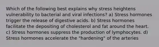 Which of the following best explains why stress heightens vulnerability to bacterial and viral infections? a) Stress hormones trigger the release of digestive acids. b) Stress hormones facilitate the depositing of cholesterol and fat around <a href='https://www.questionai.com/knowledge/kya8ocqc6o-the-heart' class='anchor-knowledge'>the heart</a>. c) Stress hormones suppress the production of lymphocytes. d) Stress hormones accelerate the "hardening" of the arteries