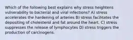 Which of the following best explains why stress heightens vulnerability to bacterial and viral infections? A) stress accelerates the hardening of arteries B) stress facilitates the depositing of cholesterol and fat around the heart. C) stress suppresses the release of lymphocytes D) stress triggers the production of carcinogens.