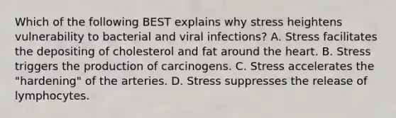 Which of the following BEST explains why stress heightens vulnerability to bacterial and viral infections? A. Stress facilitates the depositing of cholesterol and fat around <a href='https://www.questionai.com/knowledge/kya8ocqc6o-the-heart' class='anchor-knowledge'>the heart</a>. B. Stress triggers the production of carcinogens. C. Stress accelerates the "hardening" of the arteries. D. Stress suppresses the release of lymphocytes.