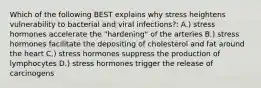 Which of the following BEST explains why stress heightens vulnerability to bacterial and viral infections?: A.) stress hormones accelerate the "hardening" of the arteries B.) stress hormones facilitate the depositing of cholesterol and fat around the heart C.) stress hormones suppress the production of lymphocytes D.) stress hormones trigger the release of carcinogens