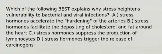 Which of the following BEST explains why stress heightens vulnerability to bacterial and viral infections?: A.) stress hormones accelerate the "hardening" of the arteries B.) stress hormones facilitate the depositing of cholesterol and fat around the heart C.) stress hormones suppress the production of lymphocytes D.) stress hormones trigger the release of carcinogens