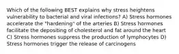 Which of the following BEST explains why stress heightens vulnerability to bacterial and viral infections? A) Stress hormones accelerate the "hardening" of the arteries B) Stress hormones facilitate the depositing of cholesterol and fat around the heart C) Stress hormones suppress the production of lymphocytes D) Stress hormones trigger the release of carcinogens