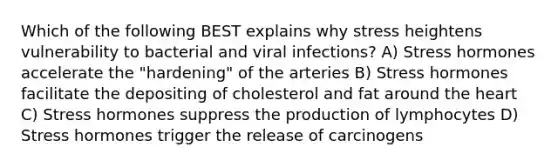 Which of the following BEST explains why stress heightens vulnerability to bacterial and viral infections? A) Stress hormones accelerate the "hardening" of the arteries B) Stress hormones facilitate the depositing of cholesterol and fat around the heart C) Stress hormones suppress the production of lymphocytes D) Stress hormones trigger the release of carcinogens