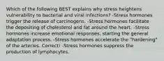 Which of the following BEST explains why stress heightens vulnerability to bacterial and viral infections? -Stress hormones trigger the release of carcinogens. -Stress hormones facilitate the depositing of cholesterol and fat around the heart. -Stress hormones increase emotional responses, starting the general adaptation process. -Stress hormones accelerate the "hardening" of the arteries. Correct! -Stress hormones suppress the production of lymphocytes.