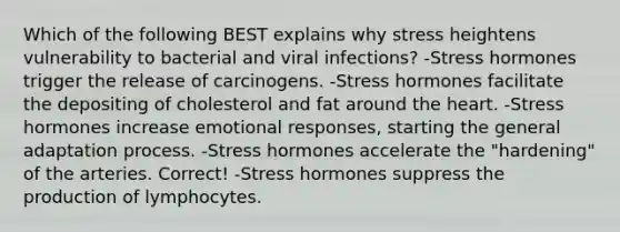 Which of the following BEST explains why stress heightens vulnerability to bacterial and viral infections? -Stress hormones trigger the release of carcinogens. -Stress hormones facilitate the depositing of cholesterol and fat around the heart. -Stress hormones increase emotional responses, starting the general adaptation process. -Stress hormones accelerate the "hardening" of the arteries. Correct! -Stress hormones suppress the production of lymphocytes.