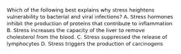 Which of the following best explains why stress heightens vulnerability to bacterial and viral infections? A. Stress hormones inhibit the production of proteins that contribute to inflammation B. Stress increases the capacity of the liver to remove cholesterol from the blood. C. Stress suppressed the release of lymphocytes D. Stress triggers the production of carcinogens