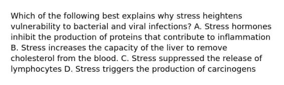 Which of the following best explains why stress heightens vulnerability to bacterial and viral infections? A. Stress hormones inhibit the production of proteins that contribute to inflammation B. Stress increases the capacity of the liver to remove cholesterol from <a href='https://www.questionai.com/knowledge/k7oXMfj7lk-the-blood' class='anchor-knowledge'>the blood</a>. C. Stress suppressed the release of lymphocytes D. Stress triggers the production of carcinogens