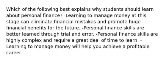 Which of the following best explains why students should learn about personal finance? -Learning to manage money at this stage can eliminate financial mistakes and promote huge financial benefits for the future. -Personal finance skills are better learned through trial and error. -Personal finance skills are highly complex and require a great deal of time to learn. -Learning to manage money will help you achieve a profitable career.