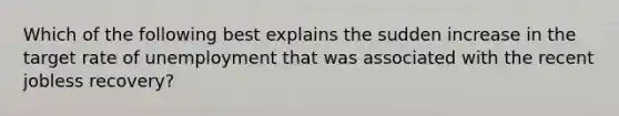 Which of the following best explains the sudden increase in the target rate of unemployment that was associated with the recent jobless recovery?