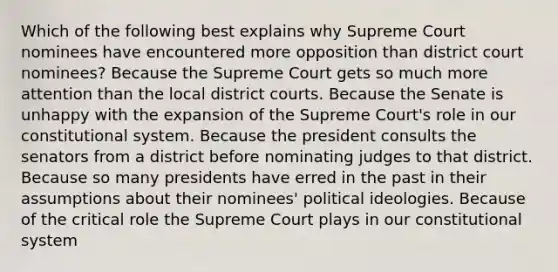 Which of the following best explains why Supreme Court nominees have encountered more opposition than district court nominees? Because the Supreme Court gets so much more attention than the local district courts. Because the Senate is unhappy with the expansion of the Supreme Court's role in our constitutional system. Because the president consults the senators from a district before nominating judges to that district. Because so many presidents have erred in the past in their assumptions about their nominees' political ideologies. Because of the critical role the Supreme Court plays in our constitutional system