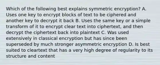 Which of the following best explains symmetric encryption? A. Uses one key to encrypt blocks of text to be ciphered and another key to decrypt it back B. Uses the same key or a simple transform of it to encrypt clear text into ciphertext, and then decrypt the ciphertext back into plaintext C. Was used extensively in classical encryption but has since been superseded by much stronger asymmetric encryption D. Is best suited to cleartext that has a very high degree of regularity to its structure and content