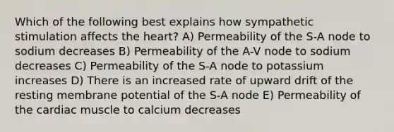 Which of the following best explains how sympathetic stimulation affects <a href='https://www.questionai.com/knowledge/kya8ocqc6o-the-heart' class='anchor-knowledge'>the heart</a>? A) Permeability of the S-A node to sodium decreases B) Permeability of the A-V node to sodium decreases C) Permeability of the S-A node to potassium increases D) There is an increased rate of upward drift of the resting membrane potential of the S-A node E) Permeability of the cardiac muscle to calcium decreases