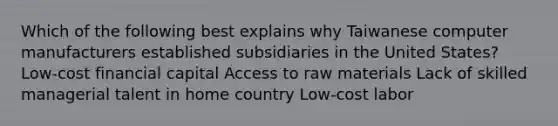 Which of the following best explains why Taiwanese computer manufacturers established subsidiaries in the United States? Low-cost financial capital Access to raw materials Lack of skilled managerial talent in home country Low-cost labor