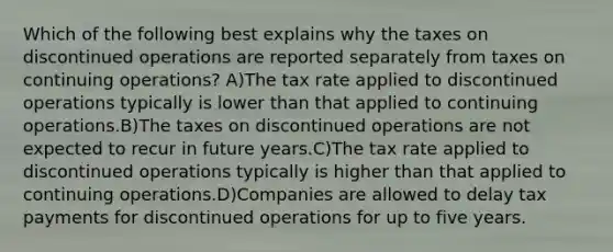 Which of the following best explains why the taxes on discontinued operations are reported separately from taxes on continuing operations? A)The tax rate applied to discontinued operations typically is lower than that applied to continuing operations.B)The taxes on discontinued operations are not expected to recur in future years.C)The tax rate applied to discontinued operations typically is higher than that applied to continuing operations.D)Companies are allowed to delay tax payments for discontinued operations for up to five years.