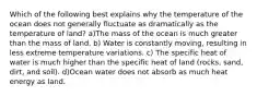 Which of the following best explains why the temperature of the ocean does not generally fluctuate as dramatically as the temperature of land? a)The mass of the ocean is much greater than the mass of land. b) Water is constantly moving, resulting in less extreme temperature variations. c) The specific heat of water is much higher than the specific heat of land (rocks, sand, dirt, and soil). d)Ocean water does not absorb as much heat energy as land.