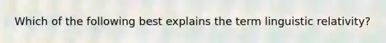 Which of the following best explains the term linguistic relativity?