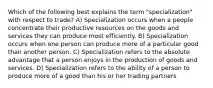 Which of the following best explains the term "specialization" with respect to trade? A) Specialization occurs when a people concentrate their productive resources on the goods and services they can produce most efficiently. B) Specialization occurs when one person can produce more of a particular good than another person. C) Specialization refers to the absolute advantage that a person enjoys in the production of goods and services. D) Specialization refers to the ability of a person to produce more of a good than his or her trading partners