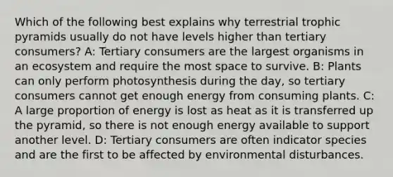 Which of the following best explains why terrestrial trophic pyramids usually do not have levels higher than tertiary consumers? A: Tertiary consumers are the largest organisms in an ecosystem and require the most space to survive. B: Plants can only perform photosynthesis during the day, so tertiary consumers cannot get enough energy from consuming plants. C: A large proportion of energy is lost as heat as it is transferred up the pyramid, so there is not enough energy available to support another level. D: Tertiary consumers are often indicator species and are the first to be affected by environmental disturbances.