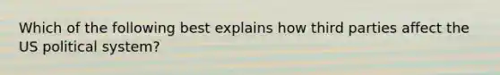Which of the following best explains how third parties affect the US political system?