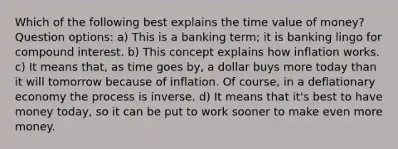 Which of the following best explains the time value of money? Question options: a) This is a banking term; it is banking lingo for compound interest. b) This concept explains how inflation works. c) It means that, as time goes by, a dollar buys more today than it will tomorrow because of inflation. Of course, in a deflationary economy the process is inverse. d) It means that it's best to have money today, so it can be put to work sooner to make even more money.