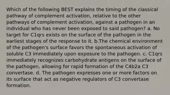 Which of the following BEST explains the timing of the classical pathway of complement activation, relative to the other pathways of complement activation, against a pathogen in an individual who has never been exposed to said pathogen? a. No target for C1qrs exists on the surface of the pathogen in the earliest stages of the response to it. b.The chemical environment of the pathogen's surface favors the spontaneous activation of soluble C3 immediately upon exposure to the pathogen. c. C1qrs immediately recognizes carbohydrate antigens on the surface of the pathogen, allowing for rapid formation of the C4b2a C3 convertase. d. The pathogen expresses one or more factors on its surface that act as negative regulators of C3 convertase formation.