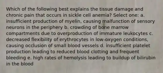 Which of the following best explains the tissue damage and chronic pain that occurs in sickle cell anemia? Select one: a. insufficient production of myelin, causing malfunction of sensory neurons in the periphery b. crowding of bone marrow compartments due to overproduction of immature leukocytes c. decreased flexibility of erythrocytes in low-oxygen conditions, causing occlusion of small blood vessels d. insufficient platelet production leading to reduced blood clotting and frequent bleeding e. high rates of hemolysis leading to buildup of bilirubin in the blood