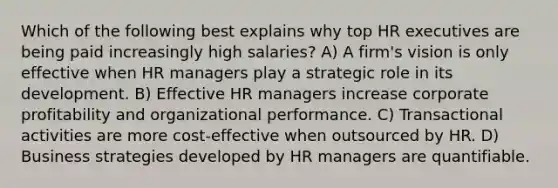 Which of the following best explains why top HR executives are being paid increasingly high salaries? A) A firm's vision is only effective when HR managers play a strategic role in its development. B) Effective HR managers increase corporate profitability and organizational performance. C) Transactional activities are more cost-effective when outsourced by HR. D) Business strategies developed by HR managers are quantifiable.