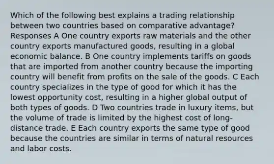 Which of the following best explains a trading relationship between two countries based on comparative advantage? Responses A One country exports raw materials and the other country exports manufactured goods, resulting in a global economic balance. B One country implements tariffs on goods that are imported from another country because the importing country will benefit from profits on the sale of the goods. C Each country specializes in the type of good for which it has the lowest opportunity cost, resulting in a higher global output of both types of goods. D Two countries trade in luxury items, but the volume of trade is limited by the highest cost of long-distance trade. E Each country exports the same type of good because the countries are similar in terms of natural resources and labor costs.