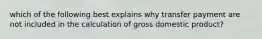 which of the following best explains why transfer payment are not included in the calculation of gross domestic product?