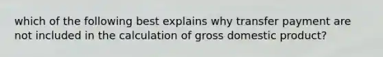 which of the following best explains why transfer payment are not included in the calculation of gross domestic product?