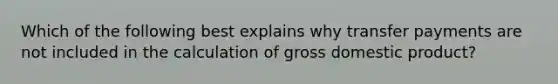 Which of the following best explains why transfer payments are not included in the calculation of gross domestic product?