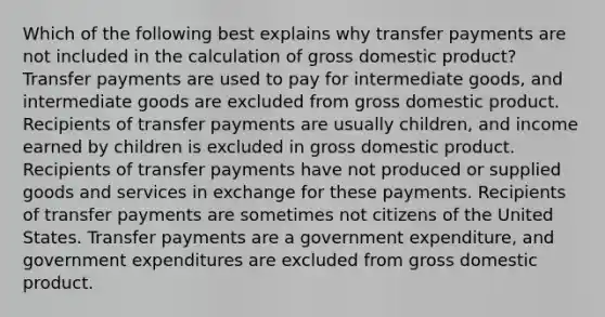 Which of the following best explains why transfer payments are not included in the calculation of gross domestic product? Transfer payments are used to pay for intermediate goods, and intermediate goods are excluded from gross domestic product. Recipients of transfer payments are usually children, and income earned by children is excluded in gross domestic product. Recipients of transfer payments have not produced or supplied goods and services in exchange for these payments. Recipients of transfer payments are sometimes not citizens of the United States. Transfer payments are a government expenditure, and government expenditures are excluded from gross domestic product.