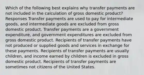 Which of the following best explains why transfer payments are not included in the calculation of gross domestic product? Responses Transfer payments are used to pay for intermediate goods, and intermediate goods are excluded from gross domestic product. Transfer payments are a government expenditure, and government expenditures are excluded from gross domestic product. Recipients of transfer payments have not produced or supplied goods and services in exchange for these payments. Recipients of transfer payments are usually children, and income earned by children is excluded in gross domestic product. Recipients of transfer payments are sometimes not citizens of the United States.