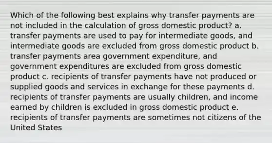 Which of the following best explains why transfer payments are not included in the calculation of gross domestic product? a. transfer payments are used to pay for intermediate goods, and intermediate goods are excluded from gross domestic product b. transfer payments area government expenditure, and government expenditures are excluded from gross domestic product c. recipients of transfer payments have not produced or supplied goods and services in exchange for these payments d. recipients of transfer payments are usually children, and income earned by children is excluded in gross domestic product e. recipients of transfer payments are sometimes not citizens of the United States