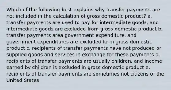 Which of the following best explains why transfer payments are not included in the calculation of gross domestic product? a. transfer payments are used to pay for intermediate goods, and intermediate goods are excluded from gross domestic product b. transfer payments area government expenditure, and government expenditures are excluded form gross domestic product c. recipients of transfer payments have not produced or supplied goods and services in exchange for these payments d. recipients of transfer payments are usually children, and income earned by children is excluded in gross domestic product e. recipients of transfer payments are sometimes not citizens of the United States