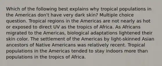 Which of the following best explains why tropical populations in the Americas don't have very dark skin? Multiple choice question. Tropical regions in the Americas are not nearly as hot or exposed to direct UV as the tropics of Africa. As Africans migrated to the Americas, biological adaptations lightened their skin color. The settlement of the Americas by light-skinned Asian ancestors of Native Americans was relatively recent. Tropical populations in the Americas tended to stay indoors more than populations in the tropics of Africa.