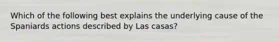 Which of the following best explains the underlying cause of the Spaniards actions described by Las casas?