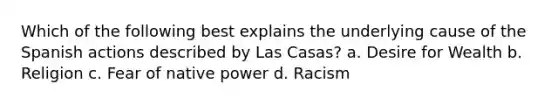 Which of the following best explains the underlying cause of the Spanish actions described by Las Casas? a. Desire for Wealth b. Religion c. Fear of native power d. Racism