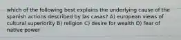 which of the following best explains the underlying cause of the spanish actions described by las casas? A) european views of cultural superiority B) religion C) desire for wealth D) fear of native power