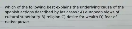 which of the following best explains the underlying cause of the spanish actions described by las casas? A) european views of cultural superiority B) religion C) desire for wealth D) fear of native power