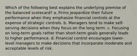 Which of the following best explains the underlying premise of the balanced scorecard? a. Firms jeopardize their future performance when they emphasize financial controls at the expense of strategic controls. b. Managers tend to make self-serving decisions when they focus on the long term. c. Focusing on long-term goals rather than short-term goals generally leads to higher performance. d. Financial control encourages lower-level managers to make decisions that incorporate moderate and acceptable levels of risk.