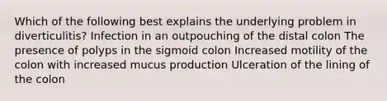 Which of the following best explains the underlying problem in diverticulitis? Infection in an outpouching of the distal colon The presence of polyps in the sigmoid colon Increased motility of the colon with increased mucus production Ulceration of the lining of the colon