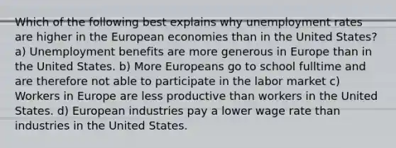 Which of the following best explains why unemployment rates are higher in the European economies than in the United States? a) Unemployment benefits are more generous in Europe than in the United States. b) More Europeans go to school fulltime and are therefore not able to participate in the labor market c) Workers in Europe are less productive than workers in the United States. d) European industries pay a lower wage rate than industries in the United States.