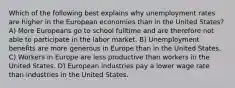 Which of the following best explains why unemployment rates are higher in the European economies than in the United States? A) More Europeans go to school fulltime and are therefore not able to participate in the labor market. B) Unemployment benefits are more generous in Europe than in the United States. C) Workers in Europe are less productive than workers in the United States. D) European industries pay a lower wage rate than industries in the United States.