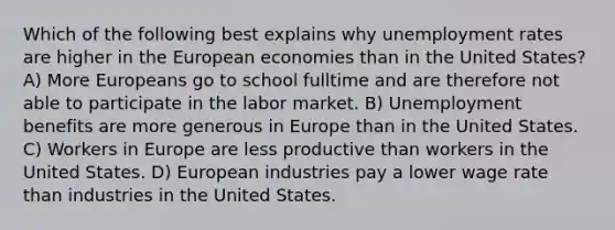 Which of the following best explains why unemployment rates are higher in the European economies than in the United States? A) More Europeans go to school fulltime and are therefore not able to participate in the labor market. B) Unemployment benefits are more generous in Europe than in the United States. C) Workers in Europe are less productive than workers in the United States. D) European industries pay a lower wage rate than industries in the United States.